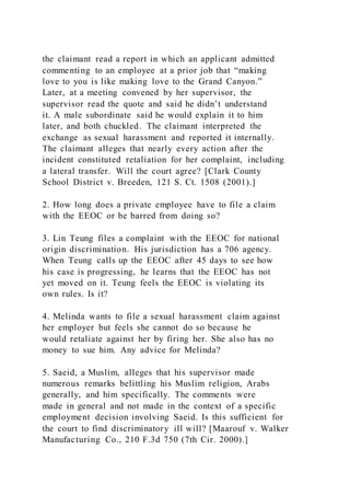 the claimant read a report in which an applicant admitted
commenting to an employee at a prior job that “making
love to you is like making love to the Grand Canyon.”
Later, at a meeting convened by her supervisor, the
supervisor read the quote and said he didn’t understand
it. A male subordinate said he would explain it to him
later, and both chuckled. The claimant interpreted the
exchange as sexual harassment and reported it internally.
The claimant alleges that nearly every action after the
incident constituted retaliation for her complaint, including
a lateral transfer. Will the court agree? [Clark County
School District v. Breeden, 121 S. Ct. 1508 (2001).]
2. How long does a private employee have to file a claim
with the EEOC or be barred from doing so?
3. Lin Teung files a complaint with the EEOC for national
origin discrimination. His jurisdiction has a 706 agency.
When Teung calls up the EEOC after 45 days to see how
his case is progressing, he learns that the EEOC has not
yet moved on it. Teung feels the EEOC is violating its
own rules. Is it?
4. Melinda wants to file a sexual harassment claim against
her employer but feels she cannot do so because he
would retaliate against her by firing her. She also has no
money to sue him. Any advice for Melinda?
5. Saeid, a Muslim, alleges that his supervisor made
numerous remarks belittling his Muslim religion, Arabs
generally, and him specifically. The comments were
made in general and not made in the context of a specific
employment decision involving Saeid. Is this sufficient for
the court to find discriminatory ill will? [Maarouf v. Walker
Manufacturing Co., 210 F.3d 750 (7th Cir. 2000).]
 
