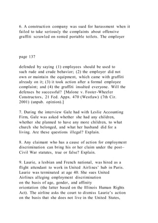 6. A construction company was sued for harassment when it
failed to take seriously the complaints about offensive
graffiti scrawled on rented portable toilets. The employer
page 137
defended by saying (1) employees should be used to
such rude and crude behavior; (2) the employer did not
own or maintain the equipment, which came with graffiti
already on it; (3) it took action after a formal employee
complaint; and (4) the graffiti insulted everyone. Will the
defenses be successful? [Malone v. Foster-Wheeler
Constructors, 21 Fed. Appx. 470 (Westlaw) (7th Cir.
2001) (unpub. opinion).]
7. During the interview Gale had with Leslie Accounting
Firm, Gale was asked whether she had any children,
whether she planned to have any more children, to what
church she belonged, and what her husband did for a
living. Are these questions illegal? Explain.
8. Any claimant who has a cause of action for employment
discrimination can bring his or her claim under the post–
Civil War statutes, true or false? Explain.
9. Laurie, a lesbian and French national, was hired as a
flight attendant to work in United Airlines’ hub in Paris.
Laurie was terminated at age 40. She sues United
Airlines alleging employment discrimination
on the basis of age, gender, and affinity
orientation (the latter based on the Illinois Human Rights
Act). The airline asks the court to dismiss Laurie’s action
on the basis that she does not live in the United States,
 