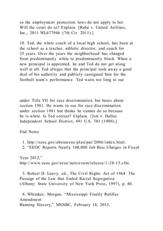 so the employment protection laws do not apply to her.
Will the court do so? Explain. [Rabé v. United Airlines,
Inc., 2011 WL677946 (7th Cir. 2011).]
10. Ted, the white coach of a local high school, has been at
the school as a teacher, athletic director, and coach for
25 years. Over the years the neighborhood has changed
from predominantly white to predominantly black. When a
new principal is appointed, he and Ted do not get along
well at all. Ted alleges that the principal took away a good
deal of his authority and publicly castigated him for the
football team’s performance. Ted waits too long to sue
under Title VII for race discrimination but hears about
section 1981. He wants to sue for race discrimination
under section 1981 but thinks he cannot do so because
he is white. Is Ted correct? Explain. [Jett v. Dallas
Independent School District, 491 U.S. 701 (1989).]
End Notes
1. http://eeoc.gov/abouteeoc/plan/par/2006/index.html .
2. “EEOC Reports Nearly 100,000 Job Bias Charges in Fiscal
Year 2012,”
http://www.eeoc.gov/eeoc/newsroom/release/1-28-13.cfm.
3. Robert D. Loevy, ed., The Civil Rights Act of 1964: The
Passage of the Law that Ended Racial Segregation
(Albany: State University of New York Press, 1997), p. 40.
4. Whitaker, Morgan, “Mississippi Finally Ratifies
Amendment
Banning Slavery,” MSNBC, February 18, 2013,
 
