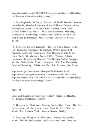 http://tv.msnbc.com/2013/02/18/mississippi-finally-officially-
ratifies-amendment-banning-slavery/.
5. See Stephanie McCurry, Masters of Small Worlds: Yeoman
Households, Gender Relations & the Political Culture of the
Antebellum South Carolina’s Low Country (New York:
Oxford University Press, 1995); and Stephanie McCurry,
Confederate Reckoning: Owners and Politics of the Civil
War South (Cambridge, MA: Harvard University Press,
2010).
6. See, e.g., Stetson Kennedy, The Jim Crow Guide to the
U.S. (London: Lawrence & Wishart, 1959); Jerrold M.
Packard, American Nightmare: The History of Jim Crow
(New York: St. Martin’s Press, 2002); Thomas Adams
Upchurch, Legislating Racism: The Billion Dollar Congress
and the Birth of Jim Crow (Lexington, KY: The University
Press of Kentucky, 2004); and David K. Fremon, Jim Crow
http://eeoc.gov/abouteeoc/plan/par/2006/i ndex.html
http://www.eeoc.gov/eeoc/newsroom/release/1-28-13.cfm
http://tv.msnbc.com/2013/02/18/mississippi-finally-officially-
ratifies-amendment-banning-slavery/
page 138
Laws and Racism in American History, Berkeley Heights,
NJ: Enslow Publishers, 2000).
7. Douglas A. Blackmon, Slavery by Another Name: The Re-
Enslavement of Black Americans from the Civil War to
World War II (New York: Anchor Books, 2009).
8. See, e.g., Douglas A. Blackmon, Slavery by Another
Name: The Re-Enslavement of Black Americans from the
 