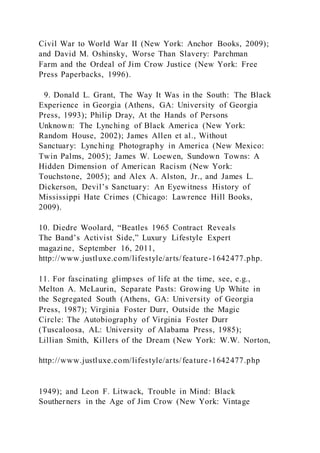 Civil War to World War II (New York: Anchor Books, 2009);
and David M. Oshinsky, Worse Than Slavery: Parchman
Farm and the Ordeal of Jim Crow Justice (New York: Free
Press Paperbacks, 1996).
9. Donald L. Grant, The Way It Was in the South: The Black
Experience in Georgia (Athens, GA: University of Georgia
Press, 1993); Philip Dray, At the Hands of Persons
Unknown: The Lynching of Black America (New York:
Random House, 2002); James Allen et al., Without
Sanctuary: Lynching Photography in America (New Mexico:
Twin Palms, 2005); James W. Loewen, Sundown Towns: A
Hidden Dimension of American Racism (New York:
Touchstone, 2005); and Alex A. Alston, Jr., and James L.
Dickerson, Devil’s Sanctuary: An Eyewitness History of
Mississippi Hate Crimes (Chicago: Lawrence Hill Books,
2009).
10. Diedre Woolard, “Beatles 1965 Contract Reveals
The Band’s Activist Side,” Luxury Lifestyle Expert
magazine, September 16, 2011,
http://www.justluxe.com/lifestyle/arts/feature-1642477.php.
11. For fascinating glimpses of life at the time, see, e.g.,
Melton A. McLaurin, Separate Pasts: Growing Up White in
the Segregated South (Athens, GA: University of Georgia
Press, 1987); Virginia Foster Durr, Outside the Magic
Circle: The Autobiography of Virginia Foster Durr
(Tuscaloosa, AL: University of Alabama Press, 1985);
Lillian Smith, Killers of the Dream (New York: W.W. Norton,
http://www.justluxe.com/lifestyle/arts/feature-1642477.php
1949); and Leon F. Litwack, Trouble in Mind: Black
Southerners in the Age of Jim Crow (New York: Vintage
 