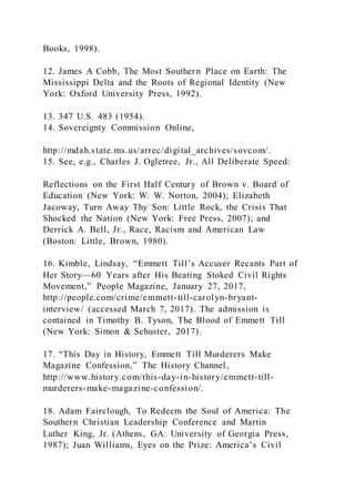 Books, 1998).
12. James A Cobb, The Most Southern Place on Earth: The
Mississippi Delta and the Roots of Regional Identity (New
York: Oxford University Press, 1992).
13. 347 U.S. 483 (1954).
14. Sovereignty Commission Online,
http://mdah.state.ms.us/arrec/digital_archives/sovcom/.
15. See, e.g., Charles J. Ogletree, Jr., All Deliberate Speed:
Reflections on the First Half Century of Brown v. Board of
Education (New York: W. W. Norton, 2004); Elizabeth
Jacoway, Turn Away Thy Son: Little Rock, the Crisis That
Shocked the Nation (New York: Free Press, 2007); and
Derrick A. Bell, Jr., Race, Racism and American Law
(Boston: Little, Brown, 1980).
16. Kimble, Lindsay, “Emmett Till’s Accuser Recants Part of
Her Story—60 Years after His Beating Stoked Civil Rights
Movement,” People Magazine, January 27, 2017,
http://people.com/crime/emmett-till-carolyn-bryant-
interview/ (accessed March 7, 2017). The admission is
contained in Timothy B. Tyson, The Blood of Emmett Till
(New York: Simon & Schuster, 2017).
17. “This Day in History, Emmett Till Murderers Make
Magazine Confession,” The History Channel,
http://www.history.com/this-day-in-history/emmett-till-
murderers-make-magazine-confession/.
18. Adam Fairclough, To Redeem the Soul of America: The
Southern Christian Leadership Conference and Martin
Luther King, Jr. (Athens, GA: University of Georgia Press,
1987); Juan Williams, Eyes on the Prize: America’s Civil
 