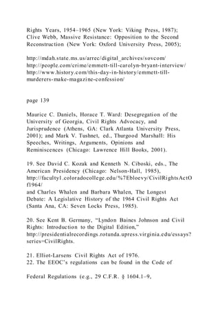 Rights Years, 1954–1965 (New York: Viking Press, 1987);
Clive Webb, Massive Resistance: Opposition to the Second
Reconstruction (New York: Oxford University Press, 2005);
http://mdah.state.ms.us/arrec/digital_archives/sovcom/
http://people.com/crime/emmett-till-carolyn-bryant-interview/
http://www.history.com/this-day-in-history/emmett-till-
murderers-make-magazine-confession/
page 139
Maurice C. Daniels, Horace T. Ward: Desegregation of the
University of Georgia, Civil Rights Advocacy, and
Jurisprudence (Athens, GA: Clark Atlanta University Press,
2001); and Mark V. Tushnet, ed., Thurgood Marshall: His
Speeches, Writings, Arguments, Opinions and
Reminiscences (Chicago: Lawrence Hill Books, 2001).
19. See David C. Kozak and Kenneth N. Ciboski, eds., The
American Presidency (Chicago: Nelson-Hall, 1985),
http://faculty1.coloradocollege.edu/%7Ebloevy/CivilRightsActO
f1964/
and Charles Whalen and Barbara Whalen, The Longest
Debate: A Legislative History of the 1964 Civil Rights Act
(Santa Ana, CA: Seven Locks Press, 1985).
20. See Kent B. Germany, “Lyndon Baines Johnson and Civil
Rights: Introduction to the Digital Edition,”
http://presidentialrecordings.rotunda.upress.virginia.edu/essays?
series=CivilRights.
21. Elliot-Larsens Civil Rights Act of 1976.
22. The EEOC’s regulations can be found in the Code of
Federal Regulations (e.g., 29 C.F.R. § 1604.1–9,
 