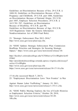 Guidelines on Discrimination Because of Sex; 29 C.F.R. §
1604.10, Guidelines on Discrimination Because of Sex,
Pregnancy and Childbirth; 29 C.F.R. part 1606, Guidelines
on Discrimination Because of National Origin; 29 C.F.R.
part 1607, Employee Selection Procedures; 29 C.F.R. §
1613.701–707, Guidelines on Discrimination
Because of Disability; 45 C.F.R. part 90,
Guidelines on Discrimination Because of Age; 29 C.F.R.
1635 Regulations Under the Generic Information
Nondiscrimination Act of 2008 Final Rule).
23. “Strategic Enforcement Plan 2013–2016,”
http://www.eeoc.gov/eeoc/plan/sep.cfm.
24. “EEOC Updates Strategic Enforcement Plan: Commission
Reaffirms Priorities and Strategies for Securing Strategic
Impact,” https://www.eeoc.gov/eeoc/newsroom/release/10-
http://faculty1.coloradocollege.edu/%7Ebloevy/CivilRightsActO
f1964/
http://presidentialrecordings.rotunda.upress.virginia.edu/essays?
series=CivilRights
http://www.eeoc.gov/eeoc/plan/sep.cfm
https://www.eeoc.gov/eeoc/newsroom/release/10-17-16.cfm
17-16.cfm (accessed March 7, 2017).
25. “Employment Discrimination Laws ‘New Frontier’ in War
Against Human Labor Trafficking,” January 19, 2011,
http://www.eeoc.gov/eeoc/newsroom/release/1-19-11.cfm.
26. “EEOC Public Meeting Explores the Use of Credit Histories
as Employment Selection Criteria,” October 20, 2010,
http://www.eeoc.gov/eeoc/newsroom/release/10-20-
10b.cfm.
 
