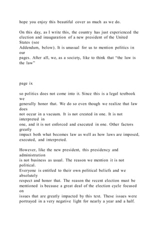 hope you enjoy this beautiful cover as much as we do.
On this day, as I write this, the country has just experienced the
election and inauguration of a new president of the United
States (see
Addendum, below). It is unusual for us to mention politics i n
our
pages. After all, we, as a society, like to think that “the law is
the law”
page ix
so politics does not come into it. Since this is a legal textbook
we
generally honor that. We do so even though we realize that law
does
not occur in a vacuum. It is not created in one. It is not
interpreted in
one, and it is not enforced and executed in one. Other factors
greatly
impact both what becomes law as well as how laws are imposed,
executed, and interpreted.
However, like the new president, this presidency and
administration
is not business as usual. The reason we mention it is not
political.
Everyone is entitled to their own political beliefs and we
absolutely
respect and honor that. The reason the recent election must be
mentioned is because a great deal of the election cycle focused
on
issues that are greatly impacted by this text. These issues were
portrayed in a very negative light for nearly a year and a half.
 