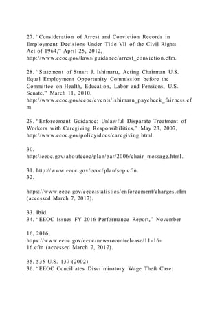 27. “Consideration of Arrest and Conviction Records in
Employment Decisions Under Title VII of the Civil Rights
Act of 1964,” April 25, 2012,
http://www.eeoc.gov/laws/guidance/arrest_conviction.cfm.
28. “Statement of Stuart J. Ishimaru, Acting Chairman U.S.
Equal Employment Opportunity Commission before the
Committee on Health, Education, Labor and Pensions, U.S.
Senate,” March 11, 2010,
http://www.eeoc.gov/eeoc/events/ishimaru_paycheck_fairness.cf
m
29. “Enforcement Guidance: Unlawful Disparate Treatment of
Workers with Caregiving Responsibilities,” May 23, 2007,
http://www.eeoc.gov/policy/docs/caregiving.html.
30.
http://eeoc.gov/abouteeoc/plan/par/2006/chair_message.html.
31. http://www.eeoc.gov/eeoc/plan/sep.cfm.
32.
https://www.eeoc.gov/eeoc/statistics/enforcement/charges.cfm
(accessed March 7, 2017).
33. Ibid.
34. “EEOC Issues FY 2016 Performance Report,” November
16, 2016,
https://www.eeoc.gov/eeoc/newsroom/release/11-16-
16.cfm (accessed March 7, 2017).
35. 535 U.S. 137 (2002).
36. “EEOC Conciliates Discriminatory Wage Theft Case:
 