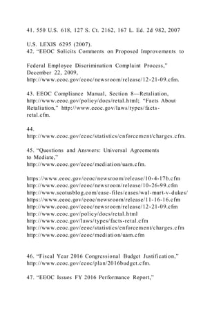 41. 550 U.S. 618, 127 S. Ct. 2162, 167 L. Ed. 2d 982, 2007
U.S. LEXIS 6295 (2007).
42. “EEOC Solicits Comments on Proposed Improvements to
Federal Employee Discrimination Complaint Process,”
December 22, 2009,
http://www.eeoc.gov/eeoc/newsroom/release/12-21-09.cfm.
43. EEOC Compliance Manual, Section 8—Retaliation,
http://www.eeoc.gov/policy/docs/retal.html; “Facts About
Retaliation,” http://www.eeoc.gov/laws/types/facts-
retal.cfm.
44.
http://www.eeoc.gov/eeoc/statistics/enforcement/charges.cfm.
45. “Questions and Answers: Universal Agreements
to Mediate,”
http://www.eeoc.gov/eeoc/mediation/uam.cfm.
https://www.eeoc.gov/eeoc/newsroom/release/10-4-17b.cfm
http://www.eeoc.gov/eeoc/newsroom/release/10-26-99.cfm
http://www.scotusblog.com/case-files/cases/wal-mart-v-dukes/
https://www.eeoc.gov/eeoc/newsroom/release/11-16-16.cfm
http://www.eeoc.gov/eeoc/newsroom/release/12-21-09.cfm
http://www.eeoc.gov/policy/docs/retal.html
http://www.eeoc.gov/laws/types/facts-retal.cfm
http://www.eeoc.gov/eeoc/statistics/enforcement/charges.cfm
http://www.eeoc.gov/eeoc/mediation/uam.cfm
46. “Fiscal Year 2016 Congressional Budget Justification,”
http://www.eeoc.gov/eeoc/plan/2016budget.cfm.
47. “EEOC Issues FY 2016 Performance Report,”
 