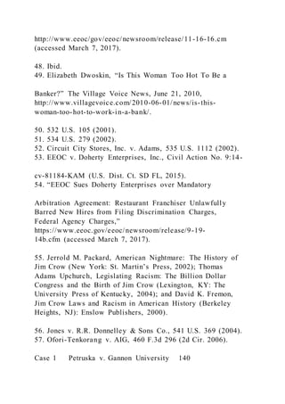 http://www.eeoc/gov/eeoc/newsroom/release/11-16-16.cm
(accessed March 7, 2017).
48. Ibid.
49. Elizabeth Dwoskin, “Is This Woman Too Hot To Be a
Banker?” The Village Voice News, June 21, 2010,
http://www.villagevoice.com/2010-06-01/news/is-this-
woman-too-hot-to-work-in-a-bank/.
50. 532 U.S. 105 (2001).
51. 534 U.S. 279 (2002).
52. Circuit City Stores, Inc. v. Adams, 535 U.S. 1112 (2002).
53. EEOC v. Doherty Enterprises, Inc., Civil Action No. 9:14-
cv-81184-KAM (U.S. Dist. Ct. SD FL, 2015).
54. “EEOC Sues Doherty Enterprises over Mandatory
Arbitration Agreement: Restaurant Franchiser Unlawfully
Barred New Hires from Filing Discrimination Charges,
Federal Agency Charges,”
https://www.eeoc.gov/eeoc/newsroom/release/9-19-
14b.cfm (accessed March 7, 2017).
55. Jerrold M. Packard, American Nightmare: The History of
Jim Crow (New York: St. Martin’s Press, 2002); Thomas
Adams Upchurch, Legislating Racism: The Billion Dollar
Congress and the Birth of Jim Crow (Lexington, KY: The
University Press of Kentucky, 2004); and David K. Fremon,
Jim Crow Laws and Racism in American History (Berkeley
Heights, NJ): Enslow Publishers, 2000).
56. Jones v. R.R. Donnelley & Sons Co., 541 U.S. 369 (2004).
57. Ofori-Tenkorang v. AIG, 460 F.3d 296 (2d Cir. 2006).
Case 1 Petruska v. Gannon University 140
 