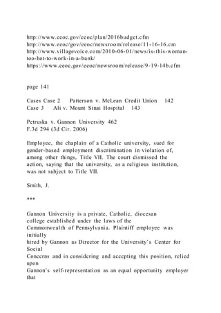 http://www.eeoc.gov/eeoc/plan/2016budget.cfm
http://www.eeoc/gov/eeoc/newsroom/release/11-16-16.cm
http://www.villagevoice.com/2010-06-01/news/is-this-woman-
too-hot-to-work-in-a-bank/
https://www.eeoc.gov/eeoc/newsroom/release/9-19-14b.cfm
page 141
Cases Case 2 Patterson v. McLean Credit Union 142
Case 3 Ali v. Mount Sinai Hospital 143
Petruska v. Gannon University 462
F.3d 294 (3d Cir. 2006)
Employee, the chaplain of a Catholic university, sued for
gender-based employment discrimination in violation of,
among other things, Title VII. The court dismissed the
action, saying that the university, as a religious institution,
was not subject to Title VII.
Smith, J.
***
Gannon University is a private, Catholic, diocesan
college established under the laws of the
Commonwealth of Pennsylvania. Plaintiff employee was
initially
hired by Gannon as Director for the University’s Center for
Social
Concerns and in considering and accepting this position, relied
upon
Gannon’s self-representation as an equal opportunity employer
that
 