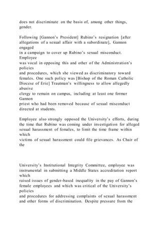 does not discriminate on the basis of, among other things,
gender.
Following [Gannon’s President] Rubino’s resignation [after
allegations of a sexual affair with a subordinate], Gannon
engaged
in a campaign to cover up Rubino’s sexual misconduct.
Employee
was vocal in opposing this and other of the Administration’s
policies
and procedures, which she viewed as discriminatory toward
females. One such policy was [Bishop of the Roman Catholic
Diocese of Erie] Trautman’s willingness to allow allegedly
abusive
clergy to remain on campus, including at least one former
Gannon
priest who had been removed because of sexual misconduct
directed at students.
Employee also strongly opposed the University’s efforts, during
the time that Rubino was coming under investigation for alleged
sexual harassment of females, to limit the time frame within
which
victims of sexual harassment could file grievances. As Chair of
the
University’s Institutional Integrity Committee, employee was
instrumental in submitting a Middle States accreditation report
which
raised issues of gender-based inequality in the pay of Gannon’s
female employees and which was critical of the University’s
policies
and procedures for addressing complaints of sexual harassment
and other forms of discrimination. Despite pressure from the
 