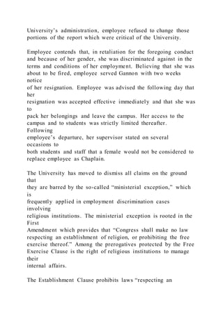University’s administration, employee refused to change those
portions of the report which were critical of the University.
Employee contends that, in retaliation for the foregoing conduct
and because of her gender, she was discriminated against in the
terms and conditions of her employment. Believing that she was
about to be fired, employee served Gannon with two weeks
notice
of her resignation. Employee was advised the following day that
her
resignation was accepted effective immediately and that she was
to
pack her belongings and leave the campus. Her access to the
campus and to students was strictly limited thereafter.
Following
employee’s departure, her supervisor stated on several
occasions to
both students and staff that a female would not be considered to
replace employee as Chaplain.
The University has moved to dismiss all claims on the ground
that
they are barred by the so-called “ministerial exception,” which
is
frequently applied in employment discrimination cases
involving
religious institutions. The ministerial exception is rooted in the
First
Amendment which provides that “Congress shall make no law
respecting an establishment of religion, or prohibiting the free
exercise thereof.” Among the prerogatives protected by the Free
Exercise Clause is the right of religious institutions to manage
their
internal affairs.
The Establishment Clause prohibits laws “respecting an
 