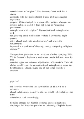 establishment of religion.” The Supreme Court held that a
statute
comports with the Establishment Clause if it has a secular
legislative
purpose, if its principal or primary effect neither advances nor
inhibits religion, and if it does not foster an “excessive
government
entanglement with religion.” Unconstitutional entanglement
with
religion may arise in situations “where a ‘protracted legal
process
pit(s) church and state as adversaries,’ and where the
Government
is placed in a position of choosing among ‘competing religious
visions.’”
The questions presented in this case are whether applying Title
VII to Gannon’s decision to restructure would infringe upon its
free
exercise rights and whether adjudication of Petruska’s Title VII
claims would result in unconstitutional entanglement under the
Establishment Clause. Every one of our sister circuits to
consider
page 142
the issue has concluded that application of Title VII to a
minister-
church relationship would violate—or would risk violating—the
First
Amendment and, accordingly,
Petruska alleges that Gannon demoted and constructively
discharged her from her position as University Chaplai n based
 