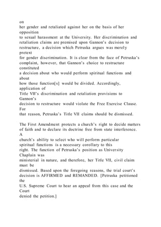 on
her gender and retaliated against her on the basis of her
opposition
to sexual harassment at the University. Her discrimination and
retaliation claims are premised upon Gannon’s decision to
restructure, a decision which Petruska argues was merely
pretext
for gender discrimination. It is clear from the face of Petruska’s
complaint, however, that Gannon’s choice to restructure
constituted
a decision about who would perform spiritual functions and
about
how those function[s] would be divided. Accordingly,
application of
Title VII’s discrimination and retaliation provisions to
Gannon’s
decision to restructure would violate the Free Exercise Clause.
For
that reason, Petruska’s Title VII claims should be dismissed.
The First Amendment protects a church’s right to decide matters
of faith and to declare its doctrine free from state interference.
A
church’s ability to select who will perform particular
spiritual functions is a necessary corollary to this
right. The function of Petruska’s position as University
Chaplain was
ministerial in nature, and therefore, her Title VII, civil claim
must be
dismissed. Based upon the foregoing reasons, the trial court’s
decision is AFFIRMED and REMANDED. [Petruska petitioned
the
U.S. Supreme Court to hear an appeal from this case and the
Court
denied the petition.]
 