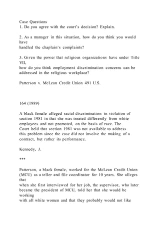 Case Questions
1. Do you agree with the court’s decision? Explain.
2. As a manager in this situation, how do you think you would
have
handled the chaplain’s complaints?
3. Given the power that religious organizations have under Title
VII,
how do you think employment discrimination concerns can be
addressed in the religious workplace?
Patterson v. McLean Credit Union 491 U.S.
164 (1989)
A black female alleged racial discrimination in violation of
section 1981 in that she was treated differently from white
employees and not promoted, on the basis of race. The
Court held that section 1981 was not available to address
this problem since the case did not involve the making of a
contract, but rather its performance.
Kennedy, J.
***
Patterson, a black female, worked for the McLean Credit Union
(MCU) as a teller and file coordinator for 10 years. She alleges
that
when she first interviewed for her job, the supervisor, who later
became the president of MCU, told her that she would be
working
with all white women and that they probably would not like
 