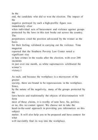 In the
end, the candidate who did so won the election. The impact of
the
negative portrayal by such a high-profile figure was
immediately clear
when individual acts of harassment and violence against groups
protected by the laws in this text broke out across the country.
The
perpetrators cited the position advocated by the winner as the
basis
for their feeling validated in carrying out the violence. Time
magazine
reported that the Southern Poverty Law Center noted a
significant rise
in hate crimes in the weeks after the election, with over 200
incidents
in just over one month, as white supremacists celebrated the
winner’s
victory.1
As such, and because the workplace is a microcosm of the
greater
society, there are bound to be repercussions in the workplace.
Since,
by the nature of the negativity, many of the groups protected by
the
laws herein and traditionally the objects of discrimination will
form
most of those claims, it is worthy of note here. So, politics
or no, this we cannot ignore. We choose not to take the
head-in-the-sand approach in providing you information on this
subject
matter. It will also help you to be prepared and have context for
what
will inevitably find its way into the workplace.
 