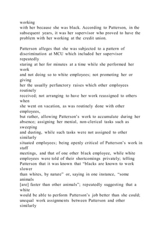 working
with her because she was black. According to Patterson, in the
subsequent years, it was her supervisor who proved to have the
problem with her working at the credit union.
Patterson alleges that she was subjected to a pattern of
discrimination at MCU which included her supervisor
repeatedly
staring at her for minutes at a time while she performed her
work
and not doing so to white employees; not promoting her or
giving
her the usually perfunctory raises which other employees
routinely
received; not arranging to have her work reassigned to others
when
she went on vacation, as was routinely done with other
employees,
but rather, allowing Patterson’s work to accumulate during her
absence; assigning her menial, non-clerical tasks such as
sweeping
and dusting, while such tasks were not assigned to other
similarly
situated employees; being openly critical of Patterson’s work in
staff
meetings, and that of one other black employee, while white
employees were told of their shortcomings privately; telling
Patterson that it was known that “blacks are known to work
slower
than whites, by nature” or, saying in one instance, “some
animals
[are] faster than other animals”; repeatedly suggesting that a
white
would be able to perform Patterson’s job better than she could;
unequal work assignments between Patterson and other
similarly
 