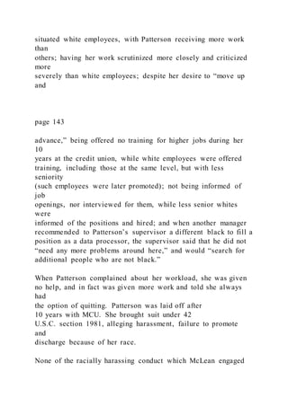 situated white employees, with Patterson receiving more work
than
others; having her work scrutinized more closely and criticized
more
severely than white employees; despite her desire to “move up
and
page 143
advance,” being offered no training for higher jobs during her
10
years at the credit union, while white employees were offered
training, including those at the same level, but with less
seniority
(such employees were later promoted); not being informed of
job
openings, nor interviewed for them, while less senior whites
were
informed of the positions and hired; and when another manager
recommended to Patterson’s supervisor a different black to fill a
position as a data processor, the supervisor said that he did not
“need any more problems around here,” and would “search for
additional people who are not black.”
When Patterson complained about her workload, she was given
no help, and in fact was given more work and told she always
had
the option of quitting. Patterson was laid off after
10 years with MCU. She brought suit under 42
U.S.C. section 1981, alleging harassment, failure to promote
and
discharge because of her race.
None of the racially harassing conduct which McLean engaged
 