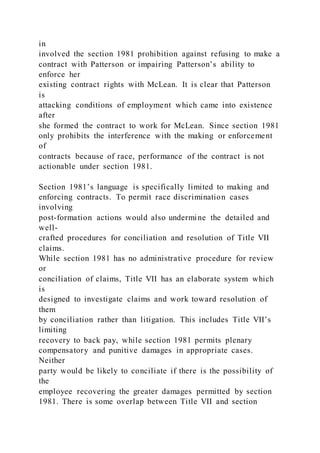 in
involved the section 1981 prohibition against refusing to make a
contract with Patterson or impairing Patterson’s ability to
enforce her
existing contract rights with McLean. It is clear that Patterson
is
attacking conditions of employment which came into existence
after
she formed the contract to work for McLean. Since section 1981
only prohibits the interference with the making or enforcement
of
contracts because of race, performance of the contract is not
actionable under section 1981.
Section 1981’s language is specifically limited to making and
enforcing contracts. To permit race discrimination cases
involving
post-formation actions would also undermine the detailed and
well-
crafted procedures for conciliation and resolution of Title VII
claims.
While section 1981 has no administrative procedure for review
or
conciliation of claims, Title VII has an elaborate system which
is
designed to investigate claims and work toward resolution of
them
by conciliation rather than litigation. This includes Title VII’s
limiting
recovery to back pay, while section 1981 permits plenary
compensatory and punitive damages in appropriate cases.
Neither
party would be likely to conciliate if there is the possibility of
the
employee recovering the greater damages permitted by section
1981. There is some overlap between Title VII and section
 