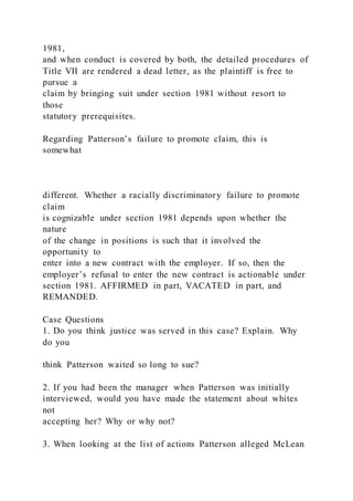 1981,
and when conduct is covered by both, the detailed procedures of
Title VII are rendered a dead letter, as the plaintiff is free to
pursue a
claim by bringing suit under section 1981 without resort to
those
statutory prerequisites.
Regarding Patterson’s failure to promote claim, this is
somewhat
different. Whether a racially discriminatory failure to promote
claim
is cognizable under section 1981 depends upon whether the
nature
of the change in positions is such that it involved the
opportunity to
enter into a new contract with the employer. If so, then the
employer’s refusal to enter the new contract is actionable under
section 1981. AFFIRMED in part, VACATED in part, and
REMANDED.
Case Questions
1. Do you think justice was served in this case? Explain. Why
do you
think Patterson waited so long to sue?
2. If you had been the manager when Patterson was initially
interviewed, would you have made the statement about whites
not
accepting her? Why or why not?
3. When looking at the list of actions Patterson alleged McLean
 