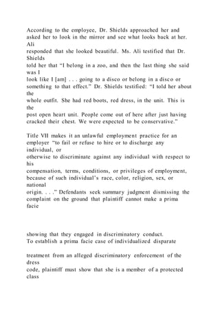 According to the employee, Dr. Shields approached her and
asked her to look in the mirror and see what looks back at her.
Ali
responded that she looked beautiful. Ms. Ali testified that Dr.
Shields
told her that “I belong in a zoo, and then the last thing she said
was I
look like I [am] . . . going to a disco or belong in a disco or
something to that effect.” Dr. Shields testified: “I told her about
the
whole outfit. She had red boots, red dress, in the unit. This is
the
post open heart unit. People come out of here after just having
cracked their chest. We were expected to be conservative.”
Title VII makes it an unlawful employment practice for an
employer “to fail or refuse to hire or to discharge any
individual, or
otherwise to discriminate against any individual with respect to
his
compensation, terms, conditions, or privileges of employment,
because of such individual’s race, color, religion, sex, or
national
origin. . . .” Defendants seek summary judgment dismissing the
complaint on the ground that plaintiff cannot make a prima
facie
showing that they engaged in discriminatory conduct.
To establish a prima facie case of individualized disparate
treatment from an alleged discriminatory enforcement of the
dress
code, plaintiff must show that she is a member of a protected
class
 