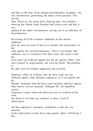 and that, at the time of the alleged discriminatory treatment, she
was satisfactorily performing the duties of her position. This
she has
done. However, her prima facie showing must also include a
showing that Mount Sinai Hospital had a dress code and that it
was
applied to her under circumstances giving rise to an inference of
discrimination.
Reviewing all of the evidence submitted on the motion,
employee
does not raise an issue of fact as to whether the enforcement of
the
code against her was discriminatory. There is no dispute that
employee was in violation of the dress code. Her claim is that
the
dress code was enforced against her but not against others, who
also violated its requirements, but were not black. The problem
is
the utter lack of evidence supporting this position.
Employee offers no evidence that the dress code was not
enforced against other Hospital employees as it was against her.
Dr.
Shields’ testimony that the dress code had been enforced against
other nurses was not disputed. Although Ms. Ali identified
certain
Caucasian women whom she believed were in violation of the
code,
she failed to set forth any evidence to show a lack of
enforcement.
All that employee’s testimony establishes is that she was
unaware
of the enforcement of the dress code against others. Following a
full
 