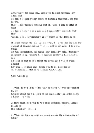 opportunity for discovery, employee has not proffered any
additional
evidence to support her claim of disparate treatment. On this
record,
there is no reason to believe that she will be able to offer at
trial
evidence from which a jury could reasonably conclude that
there
was racially discriminatory enforcement of the dress code.
It is not enough that Ms. Ali sincerely believes that she was the
subject of discrimination; “[a] plaintiff is not entitled to a trial
based
on pure speculation, no matter how earnestly held.” Summary
judgment is appropriate here because employee has failed to
raise
an issue of fact as to whether the dress code was enforced
against
her under circumstances giving rise to an inference of
discrimination. Motion to dismiss GRANTED.
Case Questions
1. What do you think of the way in which Ali was approached
by Dr.
Shields about her violation of the dress code? Does this seem
advisable to you?
2. How much of a role do you think different cultural values
played in
this situation? Explain.
3. What can the employer do to avoid even the appearance of
unfair
 