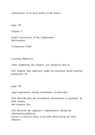 enforcement of its dress policy in the future?
page 145
Chapter 4
Legal Construction of the Employment
Environment
©vinnstock/123RF
Learning Objectives
After completing this chapter, you should be able to:
LO1 Explain why employers might be concerned about ensuring
protections for
page 146
equal opportunity during recruitment, in particular.
LO2 Describe how the recruitment environment is regulated, by
both statutes
and common law.
LO3 Describe the employer’s opportunities during the
information-gathering
process to learn as much as possible about hiring the most
effective
 