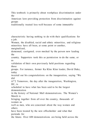 This textbook is primarily about workplace discrimination under
the
American laws providing protection from discrimination against
groups
traditionally treated less well because of some immutable
characteristic having nothing to do with their qualifications for
a job.
Women, the disabled, racial and ethnic minorities, and religious
minorities have all been, at some point or another,
marginalized,
demeaned, castigated, even mocked by the person now leading
the
country. Supporters took this as permission to do the same, or
as
validation of their own previously held positions regarding
those
groups. For instance, former Ku Klux Klan leader, David Duke,
today
tweeted out his congratulations on the inauguration, saying “We
did
it!”2 Tomorrow, the day after the inauguration, Washington,
DC, is
scheduled to have what has been said to be the largest
demonstration
in the history of National Mall demonstrations. The Women’s
March is
bringing together from all over the country, thousands of
women as
well as men, who are concerned about the way women and
others
have been treated by the new officeholder and what that
portends for
the future. Over 600 demonstrations are being held across the
 