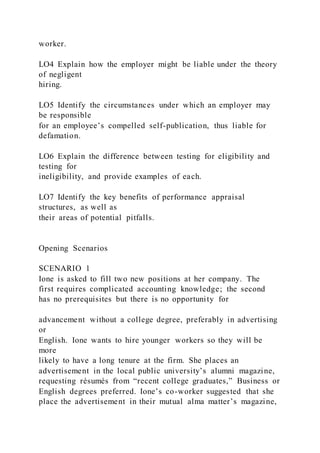 worker.
LO4 Explain how the employer might be liable under the theory
of negligent
hiring.
LO5 Identify the circumstances under which an employer may
be responsible
for an employee’s compelled self-publication, thus liable for
defamation.
LO6 Explain the difference between testing for eligibility and
testing for
ineligibility, and provide examples of each.
LO7 Identify the key benefits of performance appraisal
structures, as well as
their areas of potential pitfalls.
Opening Scenarios
SCENARIO 1
Ione is asked to fill two new positions at her company. The
first requires complicated accounting knowledge; the second
has no prerequisites but there is no opportunity for
advancement without a college degree, preferably in advertising
or
English. Ione wants to hire younger workers so they will be
more
likely to have a long tenure at the firm. She places an
advertisement in the local public university’s alumni magazine,
requesting résumés from “recent college graduates,” Business or
English degrees preferred. Ione’s co-worker suggested that she
place the advertisement in their mutual alma matter’s magazine,
 