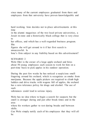 since many of the current employees graduated from there and
employees from that university have proven knowledgeable and
hard working. Ione decides not to place advertisements at this
time
in the alumni magazines of the two local private universities, a
Jesuit in-state and a historically black college that is very close
to
her offices, and which has a well-regarded business program.
She
figures she will get around to it if her first search is
unsuccessful. Is
Ione’s firm subject to any liability based on this advertisement?
SCENARIO 2
Wole Okri is the owner of a large apple orchard and hires
about 50 young employees each season to work for him on a
part-time basis to pick apples in his outdoor operation.
During the past few weeks he has noticed a suspicious smell
lingering around his orchard, which is recognizes as smoke from
marijuana. Because the apple pickers are required to climb high
ladders and drive trucks with wagons full of apples, the orchard
has a zero tolerance policy for drugs and alcohol. The use of
such
substances could lead to serious injury.
Wole has no idea where to begin a search for suspects but the
smell is stronger during and just after break times and in the
area
where his workers gather to rest during breaks and between
shifts.
Can Wole simply notify each of his employees that they will all
be
 