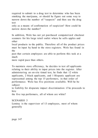 required to submit to a drug test to determine who has been
smoking the marijuana, or should he figure out some way to
narrow down the number of “suspects” and then use the drug
test
only as a means of confirmation of suspicion? How could he
narrow down the number?
In addition, Wole has not yet purchased computerized checkout
scanners for his large retail outlet where he sells apples and
other
local products to the public. Therefore all of the product prices
must be input by hand to the store registers. Wole has found in
the
past that certain employees are able to perform this task at a
much
more rapid pace than others.
To maintain store efficiency, he decides to test all applicants
relating to their ability to input prices into the register. After
administering an on-site timed test, he finds that 12 white
applicants, 2 black applicants, and 1 Hispanic applicant are
represented among the top 15 performers, in that order of
performance. Wole has five positions available. Will he be
subject
to liability for disparate impact discrimination if he proceeds to
hire
the five top performers, all of whom are white?
SCENARIO 3
Lominy is the supervisor of 13 employees, most of whom
generally
page 147
 