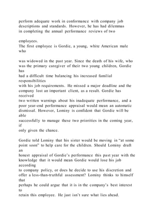 perform adequate work in conformance with company job
descriptions and standards. However, he has had dilemmas
in completing the annual performance reviews of two
employees.
The first employee is Gordie, a young, white American male
who
was widowed in the past year. Since the death of his wife, who
was the primary caregiver of their two young children, Gordie
has
had a difficult time balancing his increased familial
responsibilities
with his job requirements. He missed a major deadline and the
company lost an important client, as a result. Gordie has
received
two written warnings about his inadequate performance, and a
poor year-end performance appraisal would mean an automatic
dismissal. However, Lominy is confident that Gordie will be
able
successfully to manage these two priorities in the coming year,
if
only given the chance.
Gordie told Lominy that his sister would be moving in “at some
point soon” to help care for the children. Should Lominy draft
an
honest appraisal of Gordie’s performance this past year with the
knowledge that it would mean Gordie would lose his job
according
to company policy, or does he decide to use his discretion and
offer a less-than-truthful assessment? Lominy thinks to himself
that
perhaps he could argue that it is in the company’s best interest
to
retain this employee. He just isn’t sure what lies ahead.
 