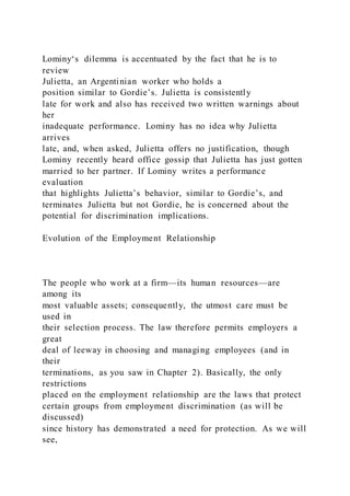 Lominy‘s dilemma is accentuated by the fact that he is to
review
Julietta, an Argentinian worker who holds a
position similar to Gordie’s. Julietta is consistently
late for work and also has received two written warnings about
her
inadequate performance. Lominy has no idea why Julietta
arrives
late, and, when asked, Julietta offers no justification, though
Lominy recently heard office gossip that Julietta has just gotten
married to her partner. If Lominy writes a performance
evaluation
that highlights Julietta’s behavior, similar to Gordie’s, and
terminates Julietta but not Gordie, he is concerned about the
potential for discrimination implications.
Evolution of the Employment Relationship
The people who work at a firm—its human resources—are
among its
most valuable assets; consequently, the utmost care must be
used in
their selection process. The law therefore permits employers a
great
deal of leeway in choosing and managing employees (and in
their
terminations, as you saw in Chapter 2). Basically, the only
restrictions
placed on the employment relationship are the laws that protect
certain groups from employment discrimination (as will be
discussed)
since history has demonstrated a need for protection. As we will
see,
 