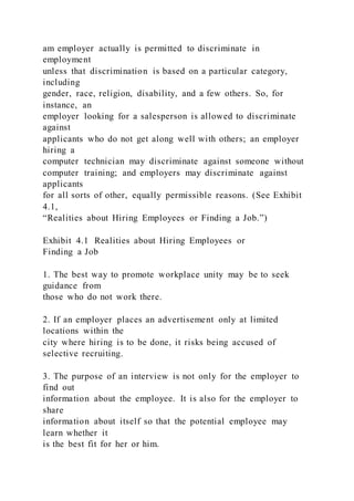 am employer actually is permitted to discriminate in
employment
unless that discrimination is based on a particular category,
including
gender, race, religion, disability, and a few others. So, for
instance, an
employer looking for a salesperson is allowed to discriminate
against
applicants who do not get along well with others; an employer
hiring a
computer technician may discriminate against someone without
computer training; and employers may discriminate against
applicants
for all sorts of other, equally permissible reasons. (See Exhibit
4.1,
“Realities about Hiring Employees or Finding a Job.”)
Exhibit 4.1 Realities about Hiring Employees or
Finding a Job
1. The best way to promote workplace unity may be to seek
guidance from
those who do not work there.
2. If an employer places an advertisement only at limited
locations within the
city where hiring is to be done, it risks being accused of
selective recruiting.
3. The purpose of an interview is not only for the employer to
find out
information about the employee. It is also for the employer to
share
information about itself so that the potential employee may
learn whether it
is the best fit for her or him.
 