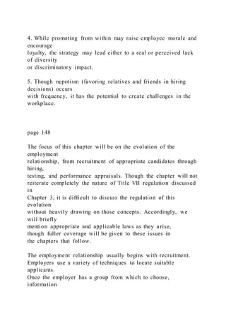 4. While promoting from within may raise employee morale and
encourage
loyalty, the strategy may lead either to a real or perceived lack
of diversity
or discriminatory impact.
5. Though nepotism (favoring relatives and friends in hiring
decisions) occurs
with frequency, it has the potential to create challenges in the
workplace.
page 148
The focus of this chapter will be on the evolution of the
employment
relationship, from recruitment of appropriate candidates through
hiring,
testing, and performance appraisals. Though the chapter will not
reiterate completely the nature of Title VII regulation discussed
in
Chapter 3, it is difficult to discuss the regulation of this
evolution
without heavily drawing on those concepts. Accordingly, we
will briefly
mention appropriate and applicable laws as they arise,
though fuller coverage will be given to these issues in
the chapters that follow.
The employment relationship usually begins with recruitment.
Employers use a variety of techniques to locate suitable
applicants.
Once the employer has a group from which to choose,
information
 
