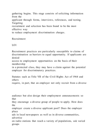 gathering begins. This stage consists of soliciting information
from the
applicant through forms, interviews, references, and testing.
Targeting
recruitment and selection has been found to be the most
effective way
to reduce employment discrimination charges.
Recruitment
LO1
Recruitment practices are particularly susceptible to claims of
discrimination as barriers to equal opportunity. If applicants are
denied
access to employment opportunities on the basis of their
membership
in a protected class, they may have a claim against the potential
employer for discriminatory practices.
Statutes such as Title VII of the Civil Rights Act of 1964 and
others
require, in part, that an employer not only recruit from a diverse
audience but also design their employment announcements so
that
they encourage a diverse group of people to apply. How does
the
employer create a diverse applicant pool? Does the employer
place
ads in local newspapers as well as in diverse communities,
advertise
on radio stations that reach a variety of populations, ask varied
groups
 