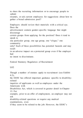 to share the recruiting information or to encourage people to
submit
résumés, or ask current employees for suggestions about how to
gather a broad submission pool?
Employers should review their materials with a critical eye.
Does the
advertisement contain gender-specific language that might
discourage
certain groups from applying for the position? Does it tend to
speak to
one particular group, one age group, one “clique,” one
community
only? Each of these possibilities has potential hazards and may
result
in an adverse impact on a protected group even if the employer
had
no intent to discriminate.
Federal Statutory Regulation of Recruitment
LO2
Though a number of statutes apply to recruitment (see Exhibit
4.2),
the EEOC has offered important guidance specific to disability-
related
inquiries of applicants as well as employees under the
Americans with
Disabilities Act, which is covered in greater detail in Chapter
13. For
example, prior to an offer of employment, an employer may not
ask
disability-related questions or require any medical
examinations, even
if they seem to be related to the job. However, the EEOC’s
 