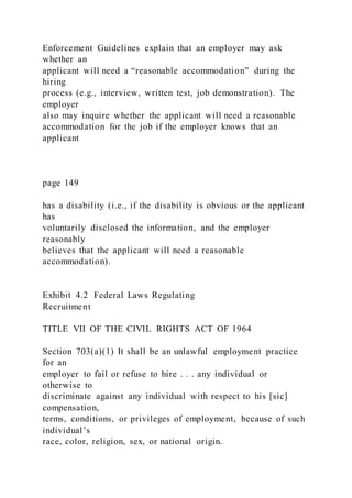 Enforcement Guidelines explain that an employer may ask
whether an
applicant will need a “reasonable accommodation” during the
hiring
process (e.g., interview, written test, job demonstration). The
employer
also may inquire whether the applicant will need a reasonable
accommodation for the job if the employer knows that an
applicant
page 149
has a disability (i.e., if the disability is obvious or the applicant
has
voluntarily disclosed the information, and the employer
reasonably
believes that the applicant will need a reasonable
accommodation).
Exhibit 4.2 Federal Laws Regulating
Recruitment
TITLE VII OF THE CIVIL RIGHTS ACT OF 1964
Section 703(a)(1) It shall be an unlawful employment practice
for an
employer to fail or refuse to hire . . . any individual or
otherwise to
discriminate against any individual with respect to his [sic]
compensation,
terms, conditions, or privileges of employment, because of such
individual’s
race, color, religion, sex, or national origin.
 