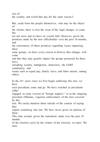rest of
the country and world that day for the same reason.3
But, aside from the people themselves, who may be the object
of
the claims, there is also the issue of the legal changes to come.
We
are not seers and we have no crystal ball. However, given the
promises made by the new officeholder over the past 18 months,
and
the consistency of those promises regarding issues impacting
these
same groups, we have every reason to believe that changes will
come
and that they may greatly impact the groups protected by these
laws,
including women, immigrants, minorities, the LGBT
community, and
issues such as equal pay, family leave, and labor unions, among
others.
In the 24+ years since we first began authoring this text, we
have
seen presidents come and go. We have watched as presidents
either
engaged in some version of “benign neglect,” or as the outgoing
president (Obama), vigorous enforcement of the laws covered
by this
text. We rarely mention them outside of the context of saying
they
signed something into law. We have never given an opinion of
them.
This time around, given the statements made over the past 18
months
of the election cycle by the winner of the election, we must. We
must
 