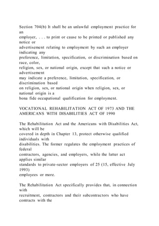 Section 704(b) It shall be an unlawful employment practice for
an
employer, . . . to print or cause to be printed or published any
notice or
advertisement relating to employment by such an employer
indicating any
preference, limitation, specification, or discrimination based on
race, color,
religion, sex, or national origin, except that such a notice or
advertisement
may indicate a preference, limitation, specification, or
discrimination based
on religion, sex, or national origin when religion, sex, or
national origin is a
bona fide occupational qualification for employment.
VOCATIONAL REHABILITATION ACT OF 1973 AND THE
AMERICANS WITH DISABILITIES ACT OF 1990
The Rehabilitation Act and the Americans with Disabilities Act,
which will be
covered in depth in Chapter 13, protect otherwise qualified
individuals with
disabilities. The former regulates the employment practices of
federal
contractors, agencies, and employers, while the latter act
applies similar
standards to private-sector employers of 25 (15, effective July
1993)
employees or more.
The Rehabilitation Act specifically provides that, in connection
with
recruitment, contractors and their subcontractors who have
contracts with the
 
