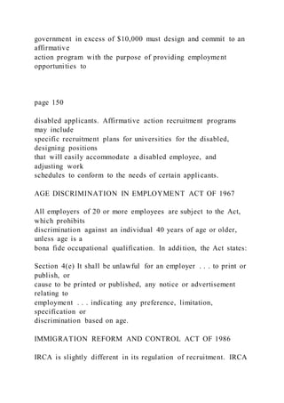 government in excess of $10,000 must design and commit to an
affirmative
action program with the purpose of providing employment
opportunities to
page 150
disabled applicants. Affirmative action recruitment programs
may include
specific recruitment plans for universities for the disabled,
designing positions
that will easily accommodate a disabled employee, and
adjusting work
schedules to conform to the needs of certain applicants.
AGE DISCRIMINATION IN EMPLOYMENT ACT OF 1967
All employers of 20 or more employees are subject to the Act,
which prohibits
discrimination against an individual 40 years of age or older,
unless age is a
bona fide occupational qualification. In addition, the Act states:
Section 4(e) It shall be unlawful for an employer . . . to print or
publish, or
cause to be printed or published, any notice or advertisement
relating to
employment . . . indicating any preference, limitation,
specification or
discrimination based on age.
IMMIGRATION REFORM AND CONTROL ACT OF 1986
IRCA is slightly different in its regulation of recruitment. IRCA
 