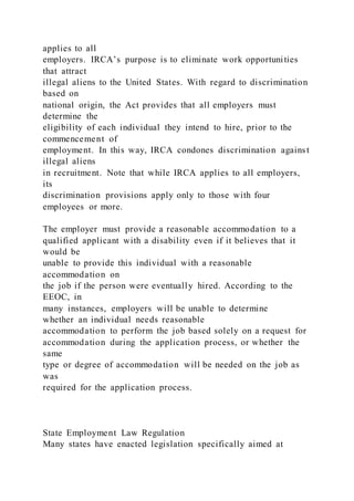 applies to all
employers. IRCA’s purpose is to eliminate work opportunities
that attract
illegal aliens to the United States. With regard to discrimination
based on
national origin, the Act provides that all employers must
determine the
eligibility of each individual they intend to hire, prior to the
commencement of
employment. In this way, IRCA condones discrimination against
illegal aliens
in recruitment. Note that while IRCA applies to all employers,
its
discrimination provisions apply only to those with four
employees or more.
The employer must provide a reasonable accommodation to a
qualified applicant with a disability even if it believes that it
would be
unable to provide this individual with a reasonable
accommodation on
the job if the person were eventually hired. According to the
EEOC, in
many instances, employers will be unable to determine
whether an individual needs reasonable
accommodation to perform the job based solely on a request for
accommodation during the application process, or whether the
same
type or degree of accommodation will be needed on the job as
was
required for the application process.
State Employment Law Regulation
Many states have enacted legislation specifically aimed at
 
