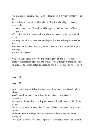For example, assume that Meri Clare is told by her employer at
the
time when she is hired that she will automatically receive a
raise at her
six-month review. Based on this representation, Meri Clare
accepts an
offer. Six months pass and she does not receive the promised
raise.
She may be able to sue her employer for the misrepresentation
that
induced her to take the job, even if she is an at-will employee
working
without a contract.
Why do you think Meri Clare might pursue the claim for
misrepresentation and not for fraud? For misrepresentation, the
statement does not actually need to be a false statement, it need
page 151
page 152
merely to create a false impression. However, for fraud, Meri
Clare
would need to prove an intent to deceive at the time the
statement
was made. Since that is a higher standard and more difficult to
prove,
she likely would pursue the former claim. However, employers
should
be aware that liability for misrepresentation attaches even
where an
employer is aware that the applicant is under a mistaken belief
 