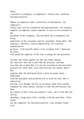 about
a position or company; an employer’s silence may constitute
misrepresentation.
Where an employer hides certain bits of information, the
employer’s
silence may also be considered misrepresentation. For instance,
suppose an employer needs someone to serve as an assistant to
the
president of the company. The president has a reputation for
being
unpleasant to his assistants and for constantly firing them. The
employer, therefore, solicits applications for a general
administrative
position, “with specific duties to be assigned later,” knowing
the hiree
will spend the majority of the time working for the president.
Assume that Alina applies for the job, states during
her interview that she would like the position, and then
says that she is glad that it is not the assistant-to-the-president
position for which they were interviewing last month, phew!
She
explains that she had heard from a prior assistant about
difficulties
with the president and preferred not to work for him. She is
offered the
job and, even though she has an excellent offer from another
company for more money, decides to take the job because she
likes
the culture of this work environment. Later, she is told that she
will be
spending a large part of her workday with the president. Alina
could
sue the employer for misrepresentation—and perhaps fraud—
even
 