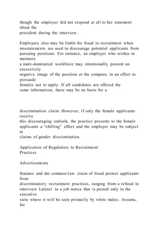 though the employer did not respond at all to her statement
about the
president during the interview.
Employers also may be liable for fraud in recruitment when
misstatements are used to discourage potential applicants from
pursuing positions. For instance, an employer who wishes to
maintain
a male-dominated workforce may intentionally present an
excessively
negative image of the position or the company in an effort to
persuade
females not to apply. If all candidates are offered the
same information, there may be no basis for a
discrimination claim. However, if only the female applicants
receive
this discouraging outlook, the practice presents to the female
applicants a “chilling” effect and the employer may be subject
to
claims of gender discrimination.
Application of Regulation to Recruitment
Practices
Advertisements
Statutes and the common-law claim of fraud protect applicants
from
discriminatory recruitment practices, ranging from a refusal to
interview Latinx1 to a job notice that is posted only in the
executive
suite where it will be seen primarily by white males. Assume,
for
 