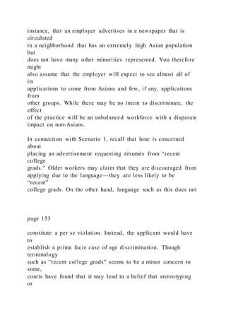 instance, that an employer advertises in a newspaper that is
circulated
in a neighborhood that has an extremely high Asian population
but
does not have many other minorities represented. You therefore
might
also assume that the employer will expect to see almost all of
its
applications to come from Asians and few, if any, applications
from
other groups. While there may be no intent to discriminate, the
effect
of the practice will be an unbalanced workforce with a disparate
impact on non-Asians.
In connection with Scenario 1, recall that Ione is concerned
about
placing an advertisement requesting résumés from “recent
college
grads.” Older workers may claim that they are discouraged from
applying due to the language—they are less likely to be
“recent”
college grads. On the other hand, language such as this does not
page 153
constitute a per se violation. Instead, the applicant would have
to
establish a prima facie case of age discrimination. Though
terminology
such as “recent college grads” seems to be a minor concern to
some,
courts have found that it may lead to a belief that stereotyping
or
 