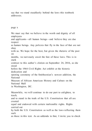 say that we stand steadfastly behind the laws this textbook
addresses.
page x
We must say that we believe in the worth and dignity of all
employees
and applicants—all human beings—and believe they are due
respect
as human beings. Any policies that fly in the face of that are not
okay
with us. We hope for the best, but given the rhetoric of the past
18
months, we nervously await the fate of these laws. This is in
stark
contrast to this author’s elation on September 24, 2016, as she
stood
before the 1964 Civil Rights Act exhibit at the historic
dedication and
opening ceremony of the Smithsonian’s newest addition, the
National
Museum of African American History and Culture on the
National Mall
in Washington, DC.
Meanwhile, we will continue to do our part to enlighten, to
teach,
and to stand in the truth of the U.S. Constitution that all are
created
equal and endowed with certain inalienable rights. Rights
carried out
by both the U.S. Constitution as well as the laws reflecting them
such
as those in this text. As an addenda to that, I invite you to check
 