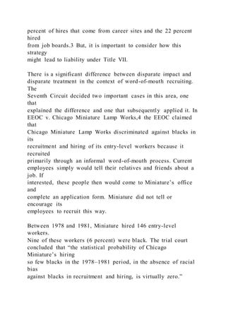 percent of hires that come from career sites and the 22 percent
hired
from job boards.3 But, it is important to consider how this
strategy
might lead to liability under Title VII.
There is a significant difference between disparate impact and
disparate treatment in the context of word-of-mouth recruiting.
The
Seventh Circuit decided two important cases in this area, one
that
explained the difference and one that subsequently applied it. In
EEOC v. Chicago Miniature Lamp Works,4 the EEOC claimed
that
Chicago Miniature Lamp Works discriminated against blacks in
its
recruitment and hiring of its entry-level workers because it
recruited
primarily through an informal word-of-mouth process. Current
employees simply would tell their relatives and friends about a
job. If
interested, these people then would come to Miniature’s office
and
complete an application form. Miniature did not tell or
encourage its
employees to recruit this way.
Between 1978 and 1981, Miniature hired 146 entry-level
workers.
Nine of these workers (6 percent) were black. The trial court
concluded that “the statistical probability of Chicago
Miniature’s hiring
so few blacks in the 1978–1981 period, in the absence of racial
bias
against blacks in recruitment and hiring, is virtually zero.”
 