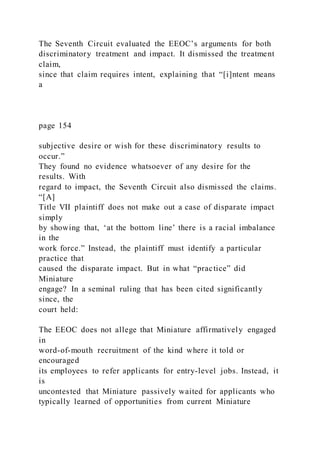 The Seventh Circuit evaluated the EEOC’s arguments for both
discriminatory treatment and impact. It dismissed the treatment
claim,
since that claim requires intent, explaining that “[i]ntent means
a
page 154
subjective desire or wish for these discriminatory results to
occur.”
They found no evidence whatsoever of any desire for the
results. With
regard to impact, the Seventh Circuit also dismissed the claims.
“[A]
Title VII plaintiff does not make out a case of disparate impact
simply
by showing that, ‘at the bottom line’ there is a racial imbalance
in the
work force.” Instead, the plaintiff must identify a particular
practice that
caused the disparate impact. But in what “practice” did
Miniature
engage? In a seminal ruling that has been cited significantly
since, the
court held:
The EEOC does not allege that Miniature affirmatively engaged
in
word-of-mouth recruitment of the kind where it told or
encouraged
its employees to refer applicants for entry-level jobs. Instead, it
is
uncontested that Miniature passively waited for applicants who
typically learned of opportunities from current Miniature
 