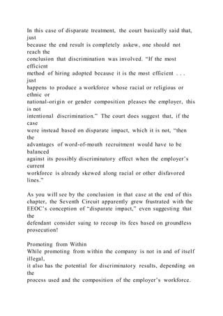 In this case of disparate treatment, the court basically said that,
just
because the end result is completely askew, one should not
reach the
conclusion that discrimination was involved. “If the most
efficient
method of hiring adopted because it is the most efficient . . .
just
happens to produce a workforce whose racial or religious or
ethnic or
national-origin or gender composition pleases the employer, this
is not
intentional discrimination.” The court does suggest that, if the
case
were instead based on disparate impact, which it is not, “then
the
advantages of word-of-mouth recruitment would have to be
balanced
against its possibly discriminatory effect when the employer’s
current
workforce is already skewed along racial or other disfavored
lines.”
As you will see by the conclusion in that case at the end of this
chapter, the Seventh Circuit apparently grew frustrated with the
EEOC’s conception of “disparate impact,” even suggesting that
the
defendant consider suing to recoup its fees based on groundless
prosecution!
Promoting from Within
While promoting from within the company is not in and of itself
illegal,
it also has the potential for discriminatory results, depending on
the
process used and the composition of the employer’s workforce.
 